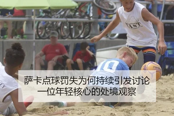 萨卡点球罚失为何持续引发讨论 一位年轻核心的处境观察